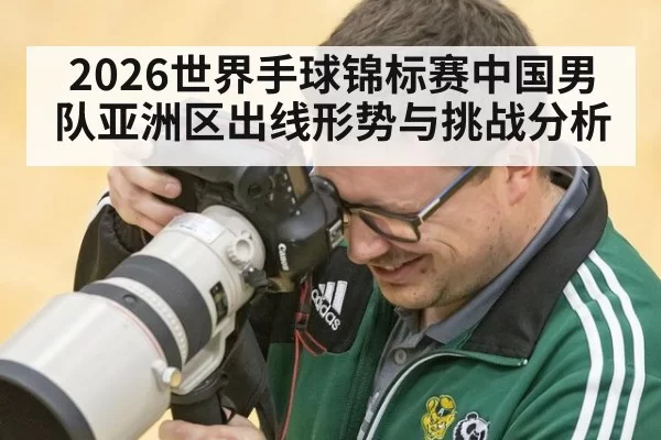 2026世界手球锦标赛中国男队亚洲区出线形势与挑战分析